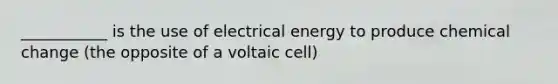 ___________ is the use of electrical energy to produce chemical change (the opposite of a voltaic cell)