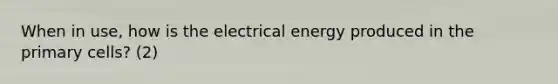 When in use, how is the electrical energy produced in the primary cells? (2)