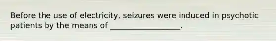 Before the use of electricity, seizures were induced in psychotic patients by the means of __________________.
