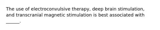 The use of electroconvulsive therapy, deep brain stimulation, and transcranial magnetic stimulation is best associated with ______.