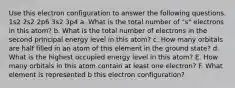 Use this electron configuration to answer the following questions. 1s2 2s2 2p6 3s2 3p4 a. What is the total number of "s" electrons in this atom? b. What is the total number of electrons in the second principal energy level in this atom? c. How many orbitals are half filled in an atom of this element in the ground state? d. What is the highest occupied energy level in this atom? E. How many orbitals in this atom contain at least one electron? F. What element is represented b this electron configuration?