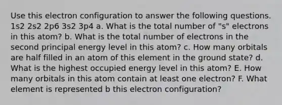 Use this electron configuration to answer the following questions. 1s2 2s2 2p6 3s2 3p4 a. What is the total number of "s" electrons in this atom? b. What is the total number of electrons in the second principal energy level in this atom? c. How many orbitals are half filled in an atom of this element in the ground state? d. What is the highest occupied energy level in this atom? E. How many orbitals in this atom contain at least one electron? F. What element is represented b this electron configuration?