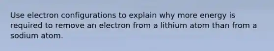 Use electron configurations to explain why more energy is required to remove an electron from a lithium atom than from a sodium atom.