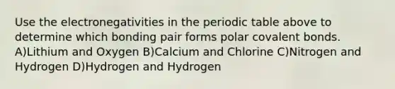 Use the electronegativities in the periodic table above to determine which bonding pair forms polar covalent bonds. A)Lithium and Oxygen B)Calcium and Chlorine C)Nitrogen and Hydrogen D)Hydrogen and Hydrogen