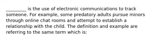 _________ is the use of electronic communications to track someone. For example, some predatory adults pursue minors through online chat rooms and attempt to establish a relationship with the child. The definition and example are referring to the same term which is: