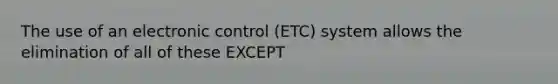 The use of an electronic control (ETC) system allows the elimination of all of these EXCEPT