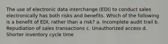 The use of electronic data interchange (EDI) to conduct sales electronically has both risks and benefits. Which of the following is a benefit of EDI, rather than a risk? a. Incomplete audit trail b. Repudiation of sales transactions c. Unauthorized access d. Shorter inventory cycle time