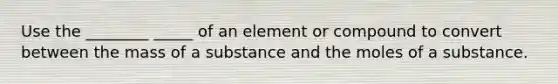 Use the ________ _____ of an element or compound to convert between the mass of a substance and the moles of a substance.