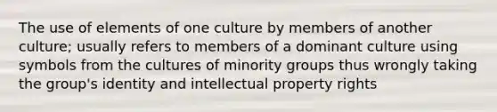 The use of elements of one culture by members of another culture; usually refers to members of a dominant culture using symbols from the cultures of minority groups thus wrongly taking the group's identity and intellectual property rights