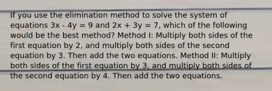 If you use the elimination method to solve the system of equations 3x - 4y = 9 and 2x + 3y = 7, which of the following would be the best method? Method I: Multiply both sides of the first equation by 2, and multiply both sides of the second equation by 3. Then add the two equations. Method II: Multiply both sides of the first equation by 3, and multiply both sides of the second equation by 4. Then add the two equations.