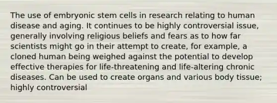 The use of embryonic stem cells in research relating to human disease and aging. It continues to be highly controversial issue, generally involving religious beliefs and fears as to how far scientists might go in their attempt to create, for example, a cloned human being weighed against the potential to develop effective therapies for life-threatening and life-altering chronic diseases. Can be used to create organs and various body tissue; highly controversial