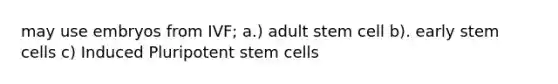 may use embryos from IVF; a.) adult stem cell b). early stem cells c) Induced Pluripotent stem cells