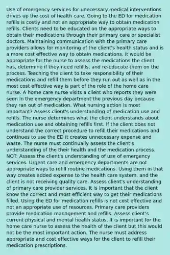 Use of emergency services for unecessary medical interventions drives up the cost of health care. Going to the ED for medication refills is costly and not an appropriate way to obtain medication refills. Clients need to be educated on the appropriate ways to obtain their medications through their primary care or specialist doctors. Maintaining communication with the primary care providers allows for monitoring of the client's health status and is a more cost effective way to obtain medications. It would be appropriate for the nurse to assess the medications the client has, determine if they need refillls, and re-educate them on the process. Teaching the client to take responsibility of their medications and refill them before they run out as well as in the most cost effective way is part of the role of the home care nurse. A home care nurse visits a client who reports they were seen in the emergency department the previous day because they ran out of medication. What nursing action is most important? Assess client's understanding of medication use and refills. The nurse determines what the client understands about medication use and obtaining refills first. If the client does not understand the correct procedure to refill their medications and continues to use the ED it creates unnecessary expense and waste. The nurse must continually assess the client's understanding of the their health and the medication process. NOT: Assess the client's understanding of use of emergency services. Urgent care and emergency departments are not appropriate ways to refill routine medications. Using them in that way creates added expense to the health care system, and the client is not receiving quality care. Assess client's understanding of primary care provider services. It is important that the client know the correct and most efficient way to get their medications filled. Using the ED for medication refills is not cost effective and not an appropriate use of resources. Primary care providers provide medication management and refills. Assess client's current physical and mental health status. It is important for the home care nurse to assess the health of the client but this would not be the most important action. The nurse must address appropriate and cost effective ways for the client to refill their medication prescriptions.