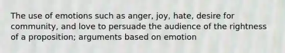 The use of emotions such as anger, joy, hate, desire for community, and love to persuade the audience of the rightness of a proposition; arguments based on emotion