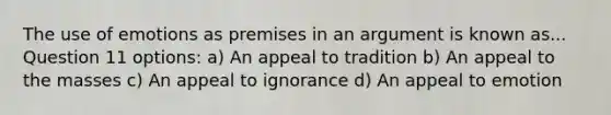 The use of emotions as premises in an argument is known as... Question 11 options: a) An appeal to tradition b) An appeal to the masses c) An appeal to ignorance d) An appeal to emotion