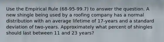 Use the Empirical Rule (68-95-99.7) to answer the question. A new shingle being used by a roofing company has a normal distribution with an average lifetime of 17-years and a standard deviation of two-years. Approximately what percent of shingles should last between 11 and 23 years?