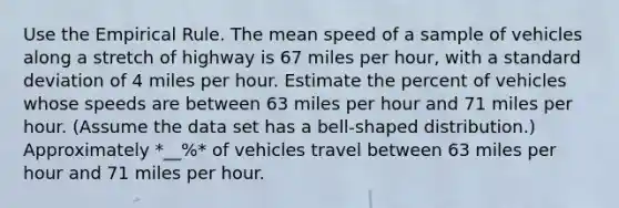 Use the Empirical Rule. The mean speed of a sample of vehicles along a stretch of highway is 67 miles per​ hour, with a standard deviation of 4 miles per hour. Estimate the percent of vehicles whose speeds are between 63 miles per hour and 71 miles per hour.​ (Assume the data set has a​ bell-shaped distribution.) Approximately *__%* of vehicles travel between 63 miles per hour and 71 miles per hour.