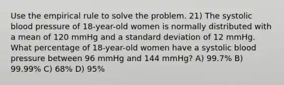 Use the empirical rule to solve the problem. 21) The systolic blood pressure of 18-year-old women is normally distributed with a mean of 120 mmHg and a standard deviation of 12 mmHg. What percentage of 18-year-old women have a systolic blood pressure between 96 mmHg and 144 mmHg? A) 99.7% B) 99.99% C) 68% D) 95%