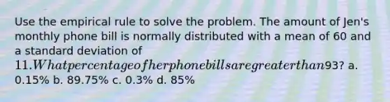 Use the empirical rule to solve the problem. The amount of Jen's monthly phone bill is normally distributed with a mean of 60 and a standard deviation of 11. What percentage of her phone bills are greater than93? a. 0.15% b. 89.75% c. 0.3% d. 85%