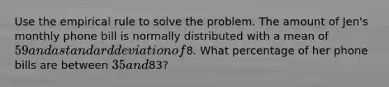 Use the empirical rule to solve the problem. The amount of Jen's monthly phone bill is normally distributed with a mean of 59 and a standard deviation of8. What percentage of her phone bills are between 35 and83?