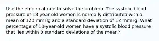 Use the empirical rule to solve the problem. The systolic <a href='https://www.questionai.com/knowledge/kD0HacyPBr-blood-pressure' class='anchor-knowledge'>blood pressure</a> of​ 18-year-old women is normally distributed with a mean of 120 mmHg and a <a href='https://www.questionai.com/knowledge/kqGUr1Cldy-standard-deviation' class='anchor-knowledge'>standard deviation</a> of 12 mmHg. What percentage of​ 18-year-old women have a systolic blood pressure that lies within 3 standard deviations of the​ mean?