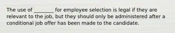 The use of ________ for employee selection is legal if they are relevant to the job, but they should only be administered after a conditional job offer has been made to the candidate.