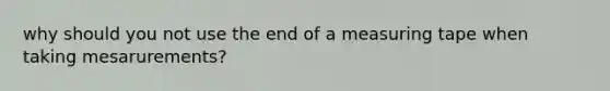 why should you not use the end of a measuring tape when taking mesarurements?