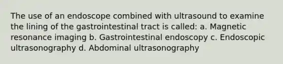 The use of an endoscope combined with ultrasound to examine the lining of the gastrointestinal tract is called: a. Magnetic resonance imaging b. Gastrointestinal endoscopy c. Endoscopic ultrasonography d. Abdominal ultrasonography