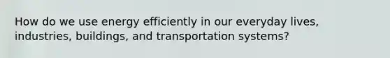 How do we use energy efficiently in our everyday lives, industries, buildings, and transportation systems?