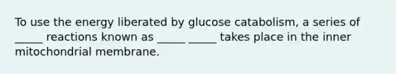 To use the energy liberated by glucose catabolism, a series of _____ reactions known as _____ _____ takes place in the inner mitochondrial membrane.