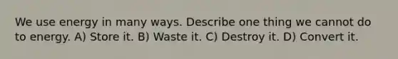 We use energy in many ways. Describe one thing we cannot do to energy. A) Store it. B) Waste it. C) Destroy it. D) Convert it.