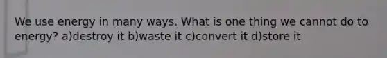 We use energy in many ways. What is one thing we cannot do to energy? a)destroy it b)waste it c)convert it d)store it