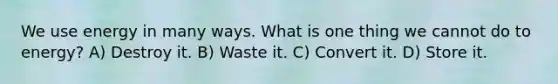 We use energy in many ways. What is one thing we cannot do to energy? A) Destroy it. B) Waste it. C) Convert it. D) Store it.