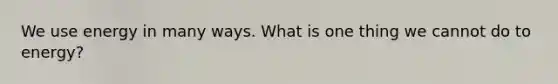 We use energy in many ways. What is one thing we cannot do to energy?