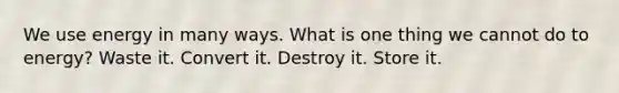 We use energy in many ways. What is one thing we cannot do to energy? Waste it. Convert it. Destroy it. Store it.