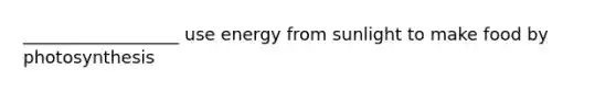 __________________ use energy from sunlight to make food by photosynthesis