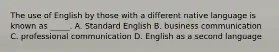 The use of English by those with a different native language is known as _____. A. Standard English B. business communication C. professional communication D. English as a second language