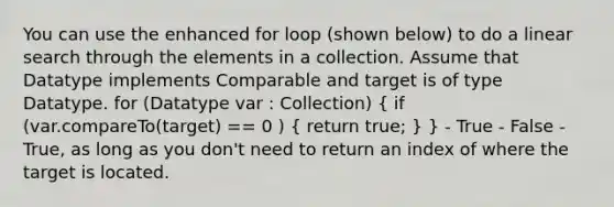 You can use the enhanced for loop (shown below) to do a linear search through the elements in a collection. Assume that Datatype implements Comparable and target is of type Datatype. for (Datatype var : Collection) ( if (var.compareTo(target) == 0 ) { return true; ) } - True - False - True, as long as you don't need to return an index of where the target is located.