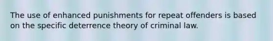 The use of enhanced punishments for repeat offenders is based on the specific deterrence theory of criminal law.