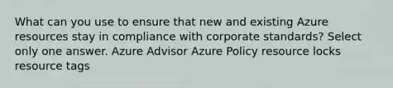 What can you use to ensure that new and existing Azure resources stay in compliance with corporate standards? Select only one answer. Azure Advisor Azure Policy resource locks resource tags