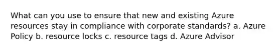 What can you use to ensure that new and existing Azure resources stay in compliance with corporate standards? a. Azure Policy b. resource locks c. resource tags d. Azure Advisor