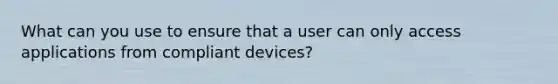 What can you use to ensure that a user can only access applications from compliant devices?