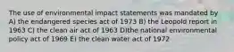 The use of environmental impact statements was mandated by A) the endangered species act of 1973 B) the Leopold report in 1963 C) the clean air act of 1963 D)the national environmental policy act of 1969 E) the clean water act of 1972