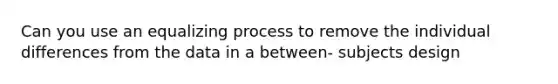 Can you use an equalizing process to remove the individual differences from the data in a between- subjects design