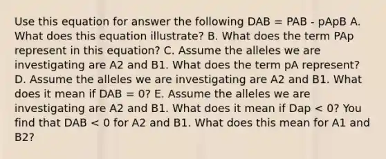 Use this equation for answer the following DAB = PAB - pApB A. What does this equation illustrate? B. What does the term PAp represent in this equation? C. Assume the alleles we are investigating are A2 and B1. What does the term pA represent? D. Assume the alleles we are investigating are A2 and B1. What does it mean if DAB = 0? E. Assume the alleles we are investigating are A2 and B1. What does it mean if Dap < 0? You find that DAB < 0 for A2 and B1. What does this mean for A1 and B2?