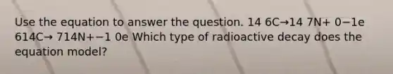 Use the equation to answer the question. 14 6C→14 7N+ 0−1e 614C→ 714N+−1 0e Which type of radioactive decay does the equation model?