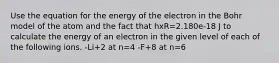 Use the equation for the energy of the electron in the Bohr model of the atom and the fact that hxR=2.180e-18 J to calculate the energy of an electron in the given level of each of the following ions. -Li+2 at n=4 -F+8 at n=6