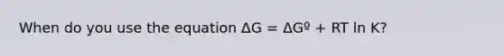 When do you use the equation ΔG = ΔGº + RT ln K?