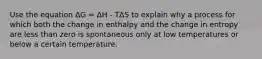 Use the equation ΔG = ΔH - TΔS to explain why a process for which both the change in enthalpy and the change in entropy are less than zero is spontaneous only at low temperatures or below a certain temperature.