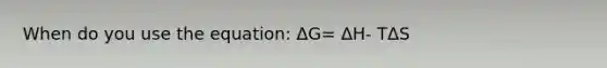 When do you use the equation: ΔG= ΔH- TΔS